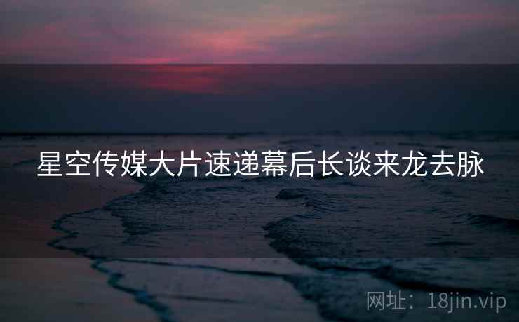 星空传媒大片速递幕后长谈来龙去脉