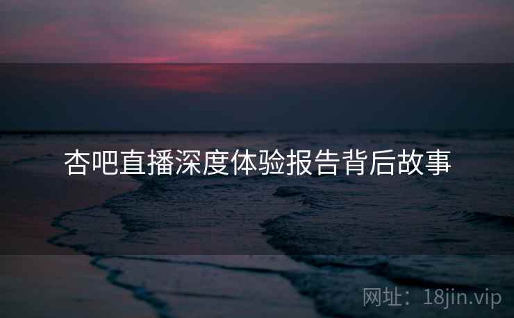 杏吧直播深度体验报告背后故事